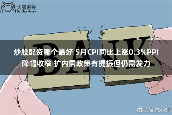 炒股配资哪个最好 5月CPI同比上涨0.3%PPI降幅收窄 扩内需政策有提振但仍需发力