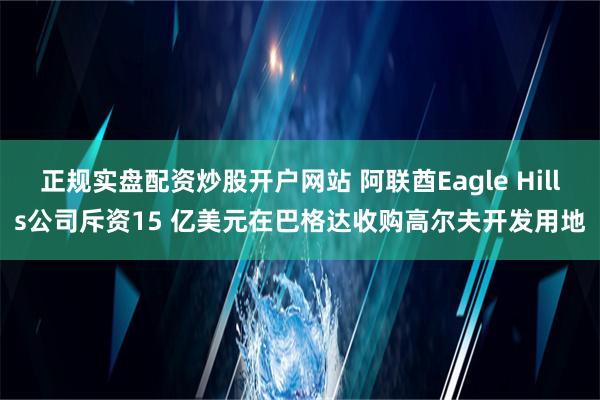 正规实盘配资炒股开户网站 阿联酋Eagle Hills公司斥资15 亿美元在巴格达收购高尔夫开发用地