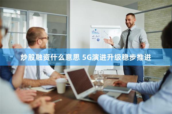 炒股融资什么意思 5G演进升级稳步推进