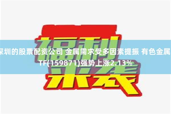 深圳的股票配资公司 金属需求受多因素提振 有色金属ETF(159871)强势上涨2.13%