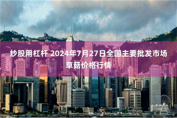 炒股用杠杆 2024年7月27日全国主要批发市场草菇价格行情