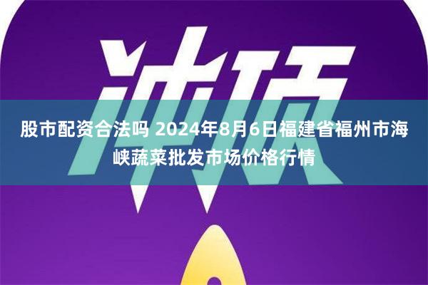 股市配资合法吗 2024年8月6日福建省福州市海峡蔬菜批发市场价格行情