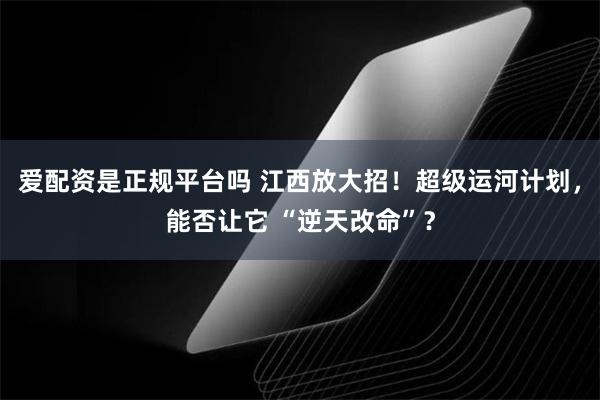 爱配资是正规平台吗 江西放大招！超级运河计划，能否让它 “逆天改命”？