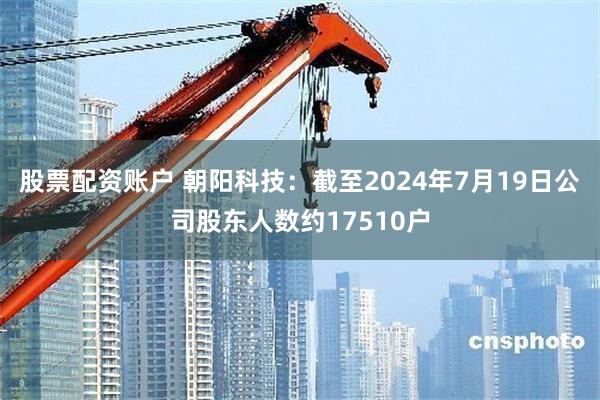 股票配资账户 朝阳科技：截至2024年7月19日公司股东人数约17510户