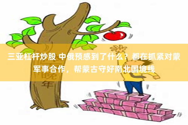 三亚杠杆炒股 中俄预感到了什么？都在抓紧对蒙军事合作，帮蒙古守好南北国境线