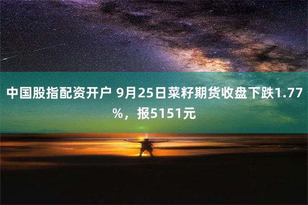 中国股指配资开户 9月25日菜籽期货收盘下跌1.77%，报5151元