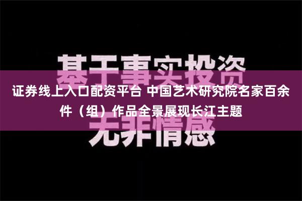 证券线上入口配资平台 中国艺术研究院名家百余件（组）作品全景展现长江主题