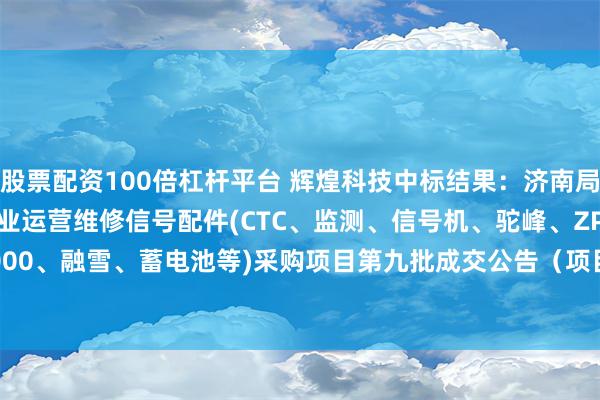 股票配资100倍杠杆平台 辉煌科技中标结果：济南局集团公司2024年电务专业运营维修信号配件(CTC、监测、信号机、驼峰、ZPW2000、融雪、蓄电池等)采购项目第九批成交公告（项目编号：JTZB2024WX-050-02）