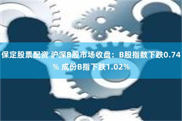 保定股票配资 沪深B股市场收盘：B股指数下跌0.74% 成份B指下跌1.02%