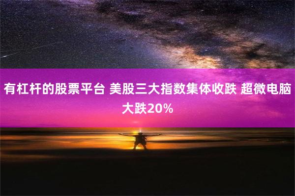 有杠杆的股票平台 美股三大指数集体收跌 超微电脑大跌20%