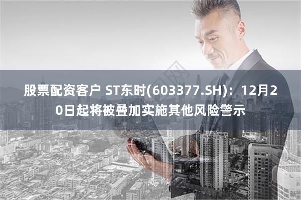 股票配资客户 ST东时(603377.SH)：12月20日起将被叠加实施其他风险警示