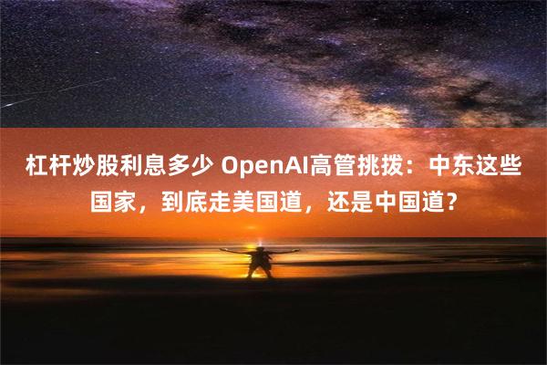 杠杆炒股利息多少 OpenAI高管挑拨：中东这些国家，到底走美国道，还是中国道？