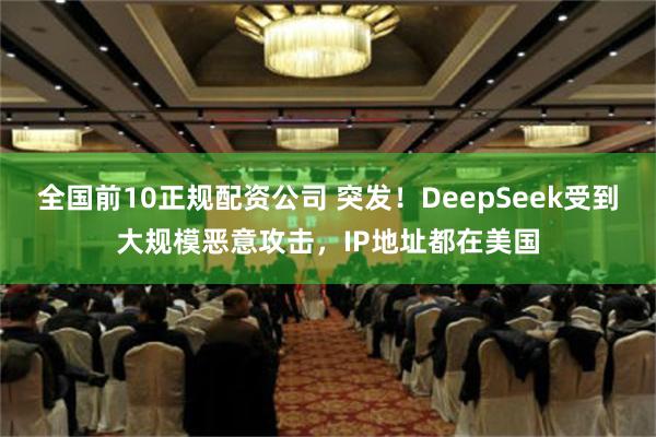 全国前10正规配资公司 突发！DeepSeek受到大规模恶意攻击，IP地址都在美国