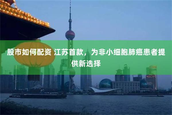 股市如何配资 江苏首款，为非小细胞肺癌患者提供新选择